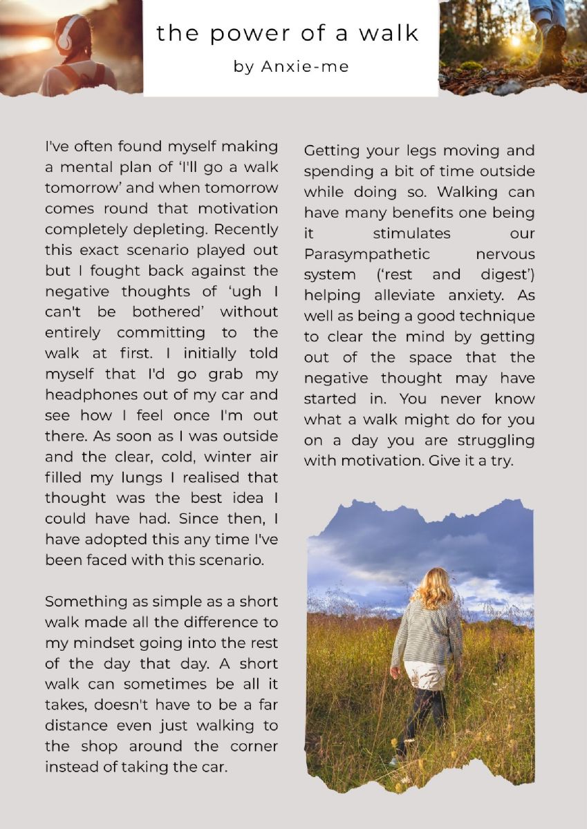 Article with pictures of a person walking in a field, a person with headphones on and a picture of a person's legs from the knees down, wearing boots walking in nature. The article title states. the power of a walk. by anxie-me. The text states. I've often found myself making a mental plan of ‘I'll go a walk tomorrow’ and when tomorrow comes round that motivation completely depleting. Recently this exact scenario played out but I fought back against the negative thoughts of ‘ugh I can't be bothered’ without entirely committing to the walk at first. I initially told myself that I'd go grab my headphones out of my car and see how I feel once I'm out there. As soon as I was outside and the clear, cold, winter air filled my lungs I realised that thought was the best idea I could have had. Since then, I have adopted this any time I've been faced with this scenario.   Something as simple as a short walk made all the difference to my mindset going into the rest of the day that day. A short walk can sometimes be all it takes, doesn't have to be a far distance even just walking to the shop around the corner instead of taking the car.Getting your legs moving and spending a bit of time outside while doing so. Walking can have many benefits one being it stimulates our Parasympathetic nervous system (‘rest and digest’) helping alleviate anxiety. As well as being a good technique to clear the mind by getting out of the space that the negative thought may have started in. You never know what a walk might do for you on a day you are struggling with motivation. Give it a try. 